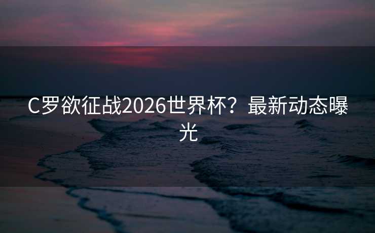 C罗欲征战2026世界杯？最新动态曝光