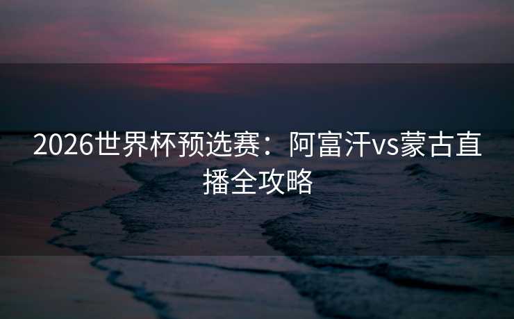 2026世界杯预选赛：阿富汗vs蒙古直播全攻略